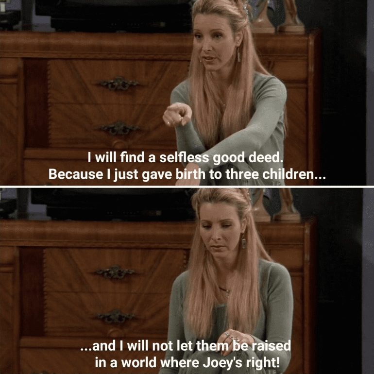 Meme from the show Friends showing Phoebe with the text: I will find a selfless good deed. Because I just gave birth to three children and I will not let them be raised in a world where Joey's right!